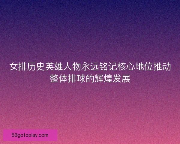 女排历史英雄人物永远铭记核心地位推动整体排球的辉煌发展