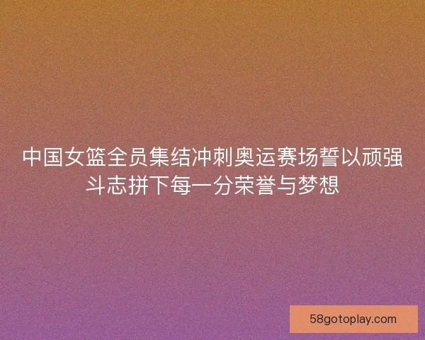 中国女篮全员集结冲刺奥运赛场誓以顽强斗志拼下每一分荣誉与梦想