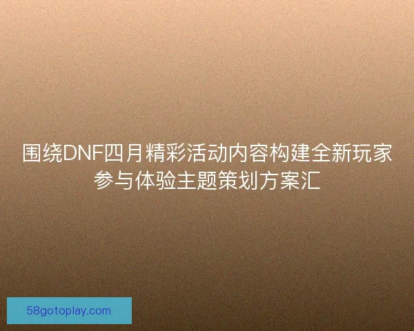 围绕DNF四月精彩活动内容构建全新玩家参与体验主题策划方案汇