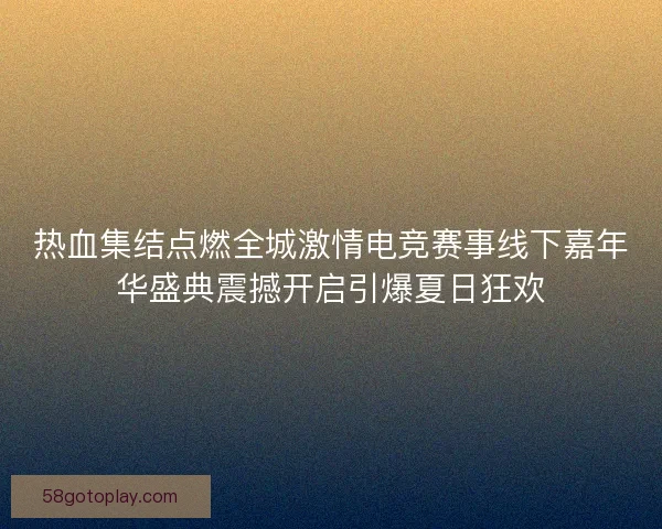 热血集结点燃全城激情电竞赛事线下嘉年华盛典震撼开启引爆夏日狂欢